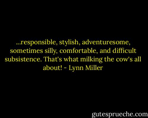 ...responsible, stylish, adventuresome, sometimes silly, comfortable, and difficult subsistence. That's what milking the cow's all about! - Lynn Miller