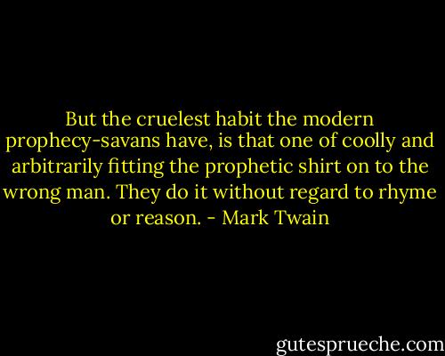But the cruelest habit the modern prophecy-savans have, is that one of coolly and arbitrarily fitting the prophetic shirt on to the wrong man. They do it without regard to rhyme or reason. - Mark Twain