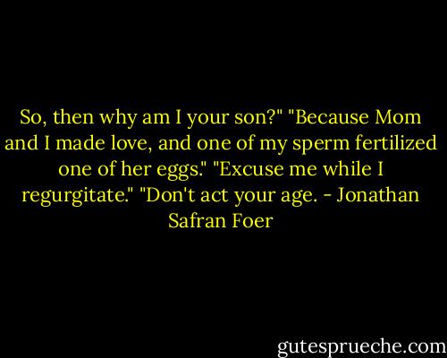 So, then why am I your son?" "Because Mom and I made love, and one of my sperm fertilized one of her eggs." "Excuse me while I regurgitate." "Don't act your age. - Jonathan Safran Foer