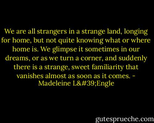 We are all strangers in a strange land, longing for home, but not quite knowing what or where home is. We glimpse it sometimes in our dreams, or as we turn a corner, and suddenly there is a strange, sweet familiarity that vanishes almost as soon as it comes. - Madeleine L'Engle