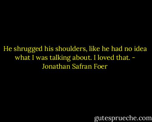 He shrugged his shoulders, like he had no idea what I was talking about. I loved that. - Jonathan Safran Foer