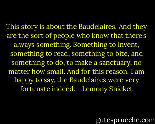 This story is about the Baudelaires. And they are the sort of people who know that there’s always something. Something to invent, something to read, something to bite, and something to do, to make a sanctuary, no matter how small. And for this reason, I am happy to say, the Baudelaires were very fortunate indeed. - Lemony Snicket