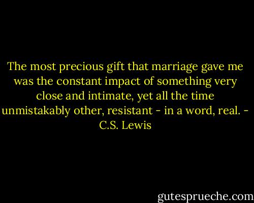 The most precious gift that marriage gave me was the constant impact of something very close and intimate, yet all the time unmistakably other, resistant - in a word, real. - C.S. Lewis
