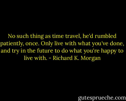 No such thing as time travel, he'd rumbled patiently, once. Only live with what you've done, and try in the future to do what you're happy to live with. - Richard K. Morgan