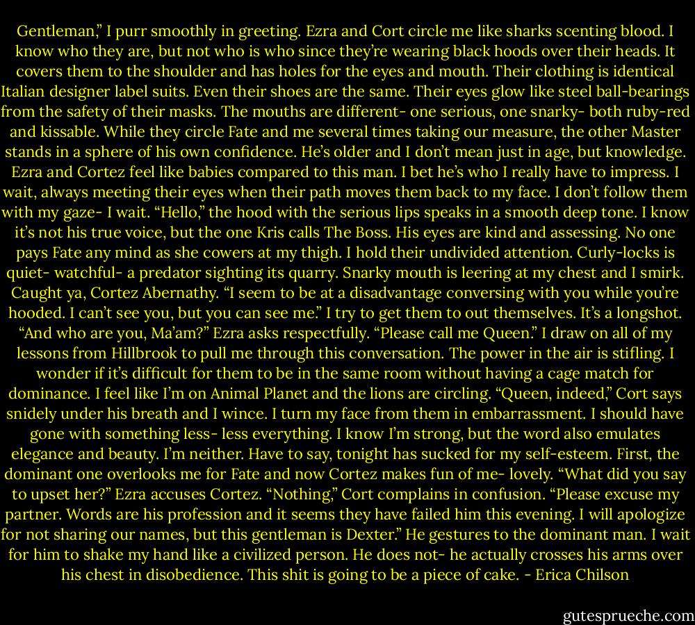 Gentleman,” I purr smoothly in greeting.<br />Ezra and Cort circle me like sharks scenting blood. I know who they are, but not who is who since they’re wearing black hoods over their heads. It covers them to the shoulder and has holes for the eyes and mouth. Their clothing is identical Italian designer label suits. Even their shoes are the same. Their eyes glow like steel ball-bearings from the safety of their masks. The mouths are different- one serious, one snarky- both ruby-red and kissable.<br />While they circle Fate and me several times taking our measure, the other Master stands in a sphere of his own confidence. He’s older and I don’t mean just in age, but knowledge. Ezra and Cortez feel like babies compared to this man. I bet he’s who I really have to impress.<br />I wait, always meeting their eyes when their path moves them back to my face. I don’t follow them with my gaze- I wait.<br />“Hello,” the hood with the serious lips speaks in a smooth deep tone. I know it’s not his true voice, but the one Kris calls The Boss. His eyes are kind and assessing.<br />No one pays Fate any mind as she cowers at my thigh. I hold their undivided attention. Curly-locks is quiet- watchful- a predator sighting its quarry. Snarky mouth is leering at my chest and I smirk. Caught ya, Cortez Abernathy.<br />“I seem to be at a disadvantage conversing with you while you’re hooded. I can’t see you, but you can see me.” I try to get them to out themselves. It’s a longshot.<br />“And who are you, Ma’am?” Ezra asks respectfully.<br />“Please call me Queen.” I draw on all of my lessons from Hillbrook to pull me through this conversation. The power in the air is stifling. I wonder if it’s difficult for them to be in the same room without having a cage match for dominance. I feel like I’m on Animal Planet and the lions are circling.<br />“Queen, indeed,” Cort says snidely under his breath and I wince. I turn my face from them in embarrassment.<br />I should have gone with something less- less everything. I know I’m strong, but the word also emulates elegance and beauty. I’m neither. Have to say, tonight has sucked for my self-esteem. First, the dominant one overlooks me for Fate and now Cortez makes fun of me- lovely.<br />“What did you say to upset her?” Ezra accuses Cortez.<br />“Nothing,” Cort complains in confusion.<br />“Please excuse my partner. Words are his profession and it seems they have failed him this evening. I will apologize for not sharing our names, but this gentleman is Dexter.” He gestures to the dominant man. I wait for him to shake my hand like a civilized person. He does not- he actually crosses his arms over his chest in disobedience. This shit is going to be a piece of cake. - Erica Chilson