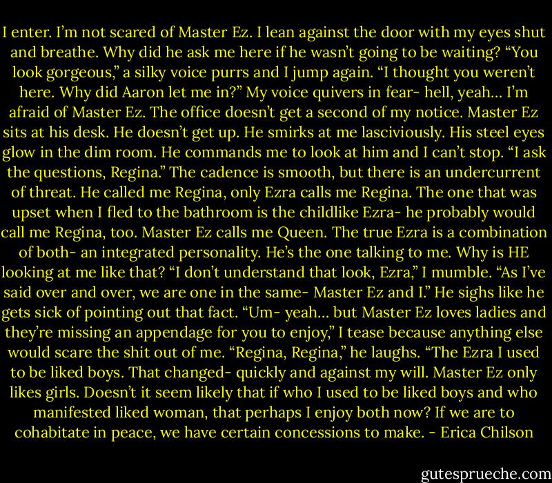 I enter. I’m not scared of Master Ez.<br />I lean against the door with my eyes shut and breathe. Why did he ask me here if he wasn’t going to be waiting?<br />“You look gorgeous,” a silky voice purrs and I jump again.<br />“I thought you weren’t here. Why did Aaron let me in?” My voice quivers in fear- hell, yeah… I’m afraid of Master Ez.<br />The office doesn’t get a second of my notice. Master Ez sits at his desk. He doesn’t get up. He smirks at me lasciviously. His steel eyes glow in the dim room. He commands me to look at him and I can’t stop.<br />“I ask the questions, Regina.” The cadence is smooth, but there is an undercurrent of threat.<br />He called me Regina, only Ezra calls me Regina. The one that was upset when I fled to the bathroom is the childlike Ezra- he probably would call me Regina, too. Master Ez calls me Queen. The true Ezra is a combination of both- an integrated personality. He’s the one talking to me. Why is HE looking at me like that?<br />“I don’t understand that look, Ezra,” I mumble.<br />“As I’ve said over and over, we are one in the same- Master Ez and I.” He sighs like he gets sick of pointing out that fact.<br />“Um- yeah… but Master Ez loves ladies and they’re missing an appendage for you to enjoy,” I tease because anything else would scare the shit out of me.<br />“Regina, Regina,” he laughs. “The Ezra I used to be liked boys. That changed- quickly and against my will. Master Ez only likes girls. Doesn’t it seem likely that if who I used to be liked boys and who manifested liked woman, that perhaps I enjoy both now? If we are to cohabitate in peace, we have certain concessions to make. - Erica Chilson