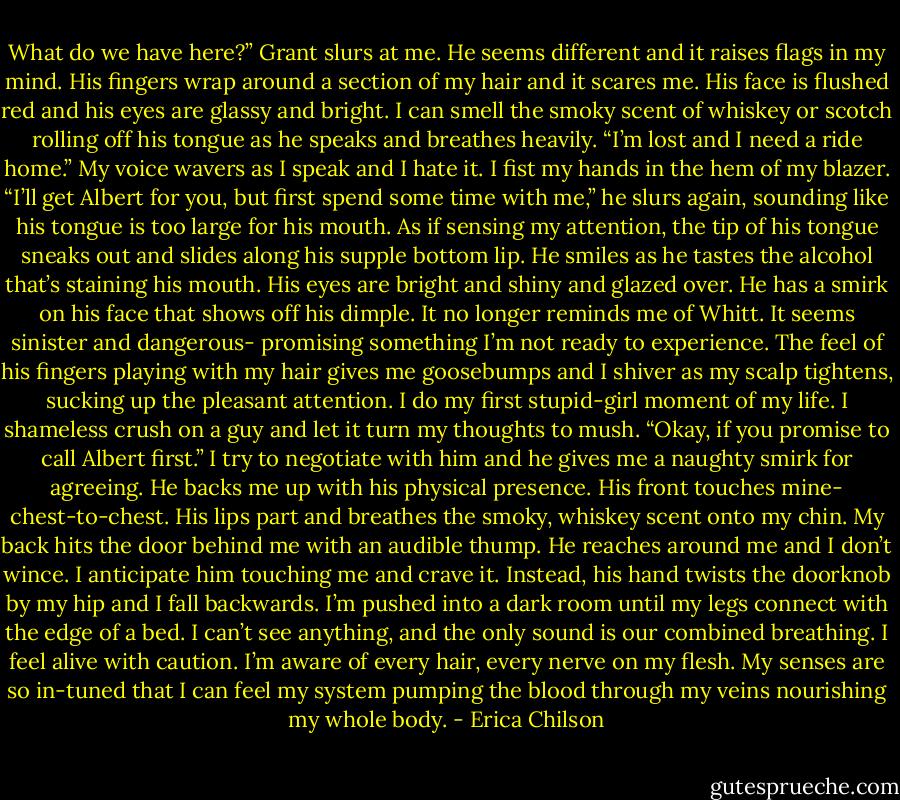 What do we have here?” Grant slurs at me. He seems different and it raises flags in my mind. His fingers wrap around a section of my hair and it scares me. His face is flushed red and his eyes are glassy and bright. I can smell the smoky scent of whiskey or scotch rolling off his tongue as he speaks and breathes heavily.<br />“I’m lost and I need a ride home.” My voice wavers as I speak and I hate it. I fist my hands in the hem of my blazer.<br />“I’ll get Albert for you, but first spend some time with me,” he slurs again, sounding like his tongue is too large for his mouth. As if sensing my attention, the tip of his tongue sneaks out and slides along his supple bottom lip. He smiles as he tastes the alcohol that’s staining his mouth. His eyes are bright and shiny and glazed over. He has a smirk on his face that shows off his dimple. It no longer reminds me of Whitt. It seems sinister and dangerous- promising something I’m not ready to experience.<br />The feel of his fingers playing with my hair gives me goosebumps and I shiver as my scalp tightens, sucking up the pleasant attention. I do my first stupid-girl moment of my life. I shameless crush on a guy and let it turn my thoughts to mush.<br />“Okay, if you promise to call Albert first.” I try to negotiate with him and he gives me a naughty smirk for agreeing.<br />He backs me up with his physical presence. His front touches mine- chest-to-chest. His lips part and breathes the smoky, whiskey scent onto my chin. My back hits the door behind me with an audible thump. He reaches around me and I don’t wince. I anticipate him touching me and crave it. Instead, his hand twists the doorknob by my hip and I fall backwards.<br />I’m pushed into a dark room until my legs connect with the edge of a bed. I can’t see anything, and the only sound is our combined breathing. I feel alive with caution. I’m aware of every hair, every nerve on my flesh. My senses are so in-tuned that I can feel my system pumping the blood through my veins nourishing my whole body. - Erica Chilson