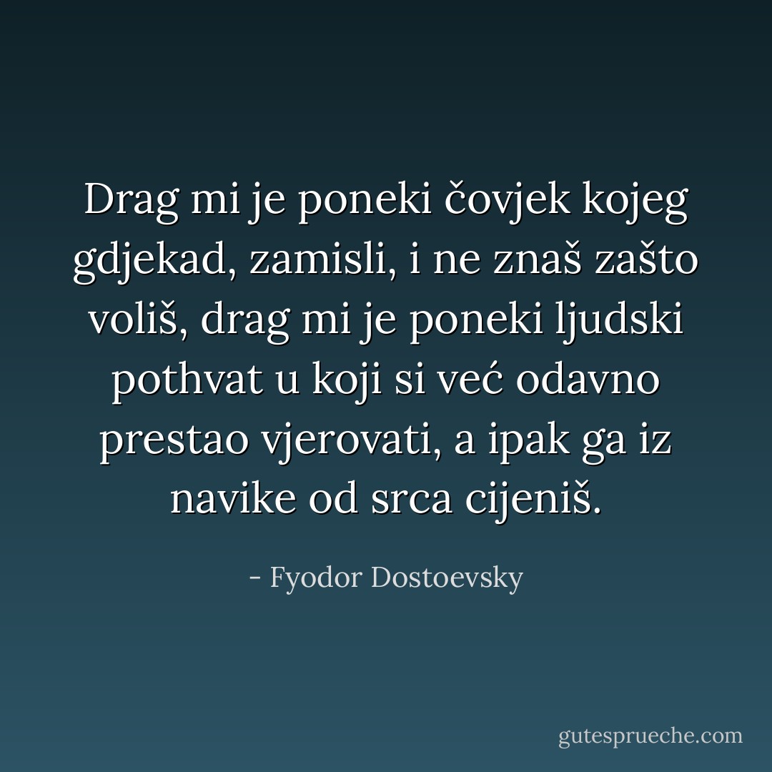 Drag mi je poneki čovjek kojeg gdjekad, zamisli, i ne znaš zašto voliš, drag mi je poneki ljudski pothvat u koji si već odavno prestao vjerovati, a ipak ga iz navike od srca cijeniš. - Fyodor Dostoevsky