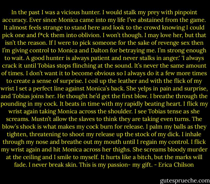 In the past I was a vicious hunter. I would stalk my prey with pinpoint accuracy. Ever since Monica came into my life I’ve abstained from the game. It almost feels strange to stand here and look to the crowd knowing I could pick one and f*ck them into oblivion. I won’t though. I may love her, but that isn’t the reason. If I were to pick someone for the sake of revenge sex then I’m giving control to Monica and Dalton for betraying me. I’m strong enough to wait. A good hunter is always patient and never stalks in anger.'<br />'I always crack it until Tobias stops flinching at the sound. It’s never the same amount of times. I don’t want it to become obvious so I always do it a few more times to create a sense of surprise.<br />I coil up the leather and with the flick of my wrist I set a perfect line against Monica’s back. She yelps in pain and surprise, and Tobias joins her. He thought he’d get the first blow.<br />I breathe through the pounding in my cock. It beats in time with my rapidly beating heart.<br />I flick my wrist again taking Monica across the shoulder. I see Tobias tense as she screams. Mustn’t allow the slaves to think they are taking even turns. The blow’s shock is what makes my cock burn for release. I palm my balls as they tighten, threatening to shoot my release up the stock of my dick. I inhale through my nose and breathe out my mouth until I regain my control.<br />I flick my wrist again and hit Monica across her thighs. She screams bloody murder at the ceiling and I smile to myself. It hurts like a bitch, but the marks will fade. I never break skin. This is my passion- my gift. - Erica Chilson