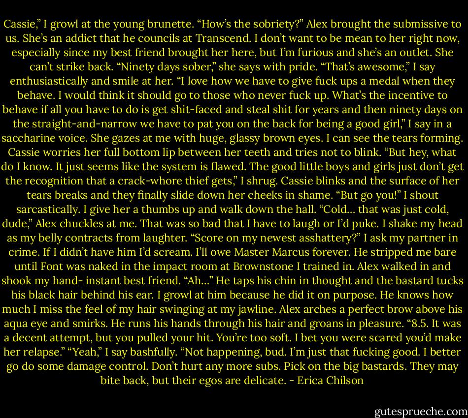 Cassie,” I growl at the young brunette. “How’s the sobriety?”<br />Alex brought the submissive to us. She’s an addict that he councils at Transcend. I don’t want to be mean to her right now, especially since my best friend brought her here, but I’m furious and she’s an outlet. She can’t strike back.<br />“Ninety days sober,” she says with pride.<br />“That’s awesome,” I say enthusiastically and smile at her. “I love how we have to give fuck ups a medal when they behave. I would think it should go to those who never fuck up. What’s the incentive to behave if all you have to do is get shit-faced and steal shit for years and then ninety days on the straight-and-narrow we have to pat you on the back for being a good girl,” I say in a saccharine voice.<br />She gazes at me with huge, glassy brown eyes. I can see the tears forming. Cassie worries her full bottom lip between her teeth and tries not to blink.<br />“But hey, what do I know. It just seems like the system is flawed. The good little boys and girls just don’t get the recognition that a crack-whore thief gets,” I shrug.<br />Cassie blinks and the surface of her tears breaks and they finally slide down her cheeks in shame.<br />“But go you!” I shout sarcastically. I give her a thumbs up and walk down the hall.<br />“Cold… that was just cold, dude,” Alex chuckles at me.<br />That was so bad that I have to laugh or I’d puke. I shake my head as my belly contracts from laughter.<br />“Score on my newest asshattery?” I ask my partner in crime. If I didn’t have him I’d scream. I’ll owe Master Marcus forever. He stripped me bare until Font was naked in the impact room at Brownstone I trained in. Alex walked in and shook my hand- instant best friend.<br />“Ah…” He taps his chin in thought and the bastard tucks his black hair behind his ear. I growl at him because he did it on purpose. He knows how much I miss the feel of my hair swinging at my jawline.<br />Alex arches a perfect brow above his aqua eye and smirks. He runs his hands through his hair and groans in pleasure.<br />“8.5. It was a decent attempt, but you pulled your hit. You’re too soft. I bet you were scared you’d make her relapse.”<br />“Yeah,” I say bashfully.<br />“Not happening, bud. I’m just that fucking good. I better go do some damage control. Don’t hurt any more subs. Pick on the big bastards. They may bite back, but their egos are delicate. - Erica Chilson