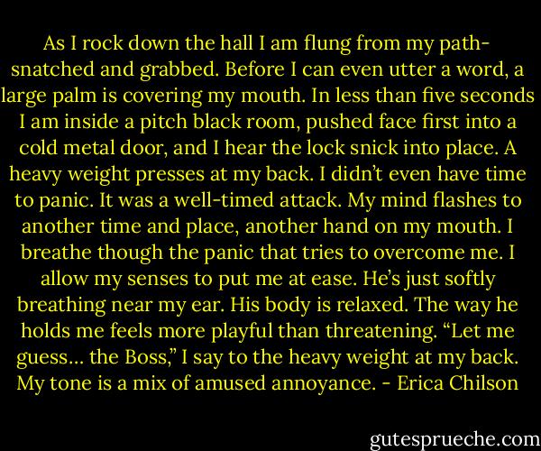 As I rock down the hall I am flung from my path- snatched and grabbed. Before I can even utter a word, a large palm is covering my mouth. In less than five seconds I am inside a pitch black room, pushed face first into a cold metal door, and I hear the lock snick into place. A heavy weight presses at my back. I didn’t even have time to panic. It was a well-timed attack.<br />My mind flashes to another time and place, another hand on my mouth. I breathe though the panic that tries to overcome me.<br />I allow my senses to put me at ease. He’s just softly breathing near my ear. His body is relaxed. The way he holds me feels more playful than threatening.<br />“Let me guess… the Boss,” I say to the heavy weight at my back. My tone is a mix of amused annoyance. - Erica Chilson