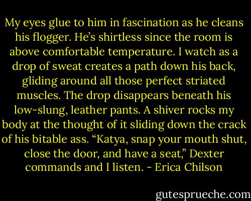 My eyes glue to him in fascination as he cleans his flogger. He’s shirtless since the room is above comfortable temperature. I watch as a drop of sweat creates a path down his back, gliding around all those perfect striated muscles. The drop disappears beneath his low-slung, leather pants. A shiver rocks my body at the thought of it sliding down the crack of his bitable ass.<br />“Katya, snap your mouth shut, close the door, and have a seat,” Dexter commands and I listen. - Erica Chilson
