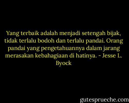 Yang terbaik adalah menjadi setengah bijak, tidak terlalu bodoh dan terlalu pandai. Orang pandai yang pengetahuannya dalam jarang merasakan kebahagiaan di hatinya. - Jesse L. Byock