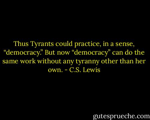 Thus Tyrants could practice, in a sense, “democracy.” But now “democracy” can do the same work without any tyranny other than her own. - C.S. Lewis