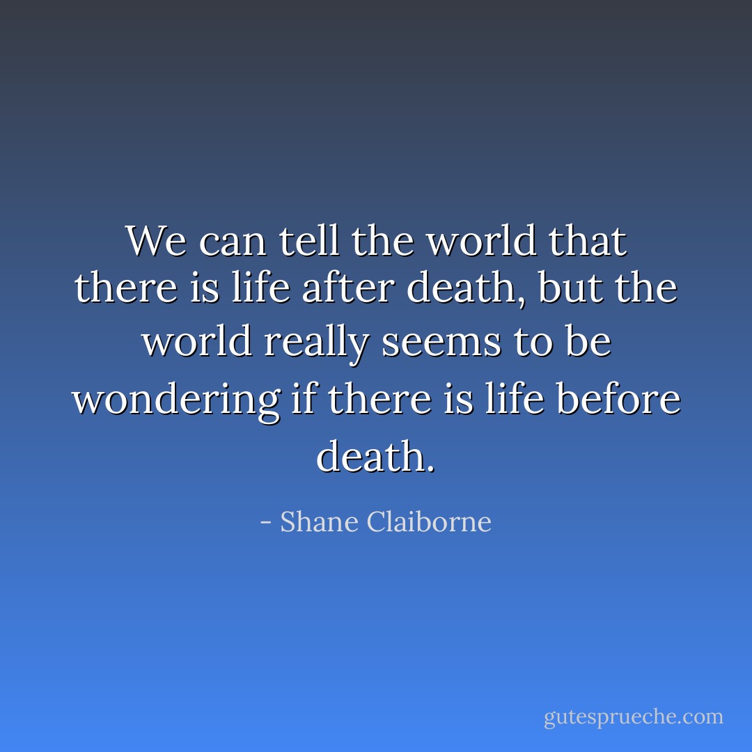 We can tell the world that there is life after death, but the world really seems to be wondering if there is life before death. - Shane Claiborne