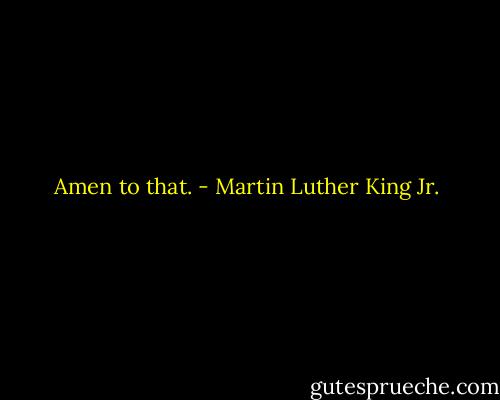 Amen to that. - Martin Luther King Jr.