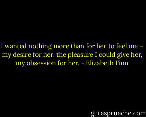 I wanted nothing more than for her to feel me – my desire for her, the pleasure I could give her, my obsession for her. - Elizabeth Finn