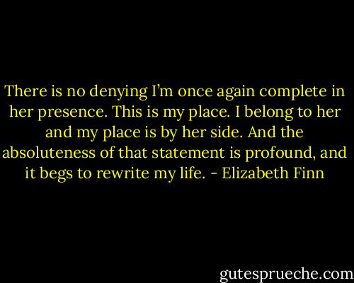 There is no denying I’m once again complete in her presence. This is my place. I belong to her and my place is by her side. And the absoluteness of that statement is profound, and it begs to rewrite my life. - Elizabeth Finn