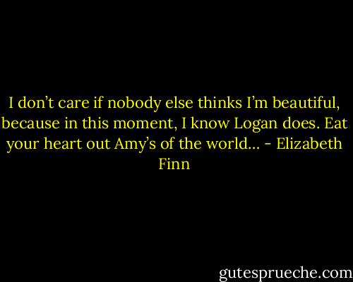 I don’t care if nobody else thinks I’m beautiful, because in this moment, I know Logan does. Eat your heart out Amy’s of the world… - Elizabeth Finn