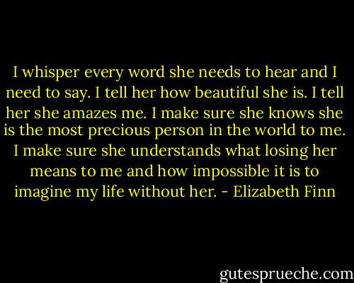I whisper every word she needs to hear and I need to say. I tell her how beautiful she is. I tell her she amazes me. I make sure she knows she is the most precious person in the world to me. I make sure she understands what losing her means to me and how impossible it is to imagine my life without her. - Elizabeth Finn