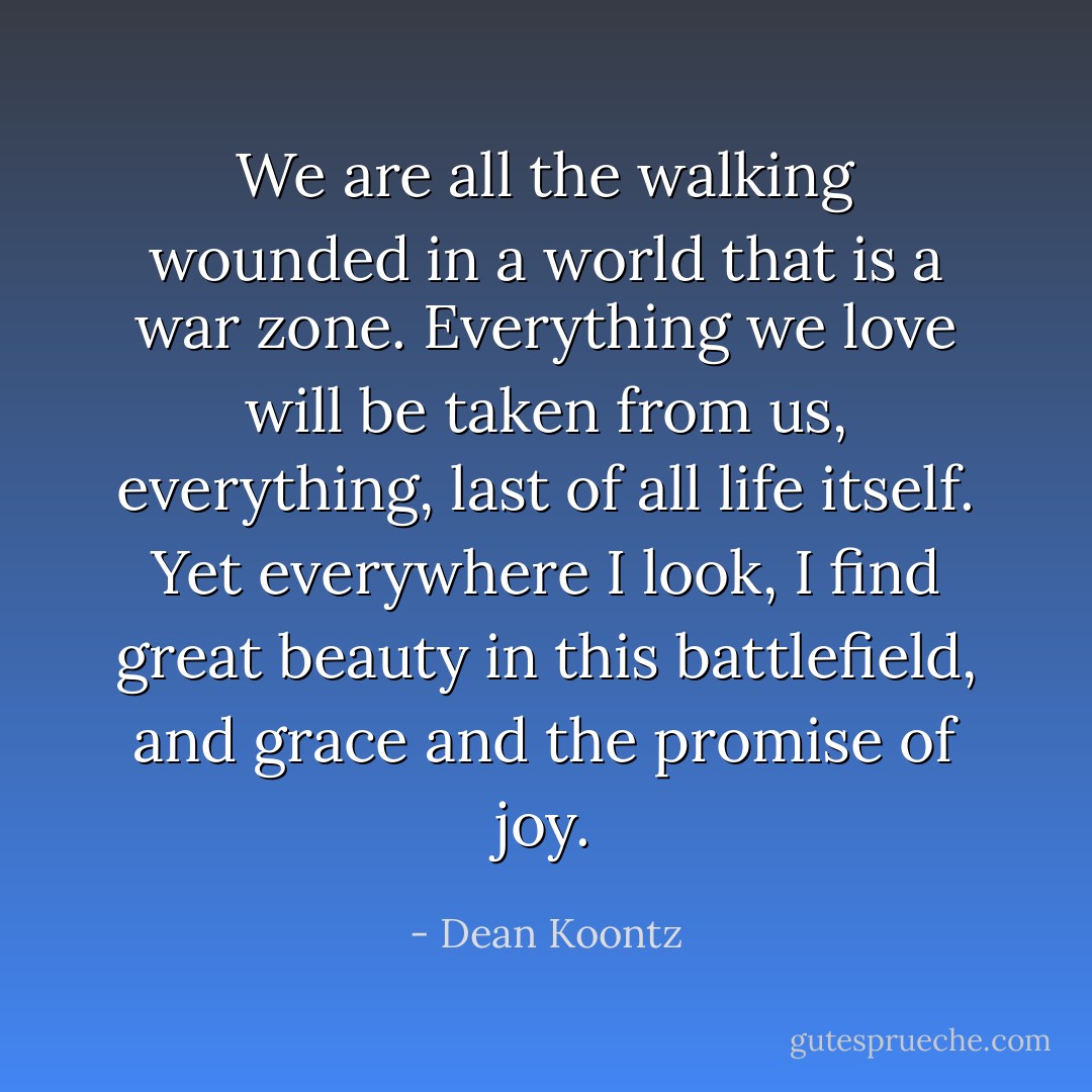 We are all the walking wounded in a world that is a war zone. Everything we love will be taken from us, everything, last of all life itself. Yet everywhere I look, I find great beauty in this battlefield, and grace and the promise of joy. - Dean Koontz