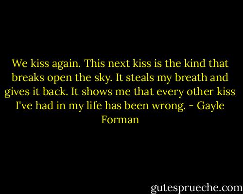 We kiss again. This next kiss is the kind that breaks open the sky. It steals my breath and gives it back. It shows me that every other kiss I've had in my life has been wrong. - Gayle Forman