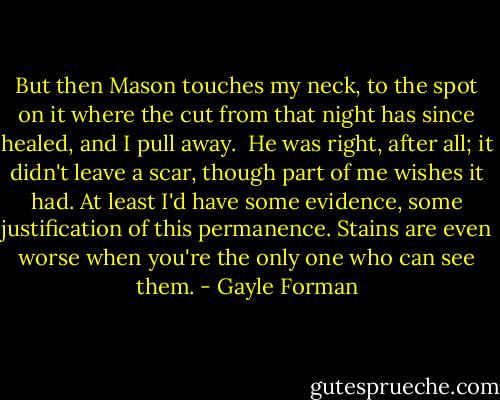 But then Mason touches my neck, to the spot on it where the cut from that night has since healed, and I pull away.<br /><br />He was right, after all; it didn't leave a scar, though part of me wishes it had. At least I'd have some evidence, some justification of this permanence. Stains are even worse when you're the only one who can see them. - Gayle Forman
