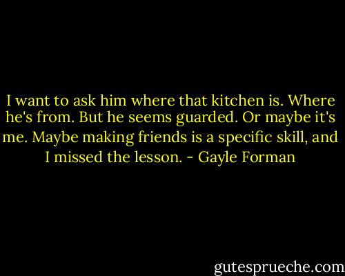 I want to ask him where that kitchen is. Where he's from. But he seems guarded. Or maybe it's me. Maybe making friends is a specific skill, and I missed the lesson. - Gayle Forman