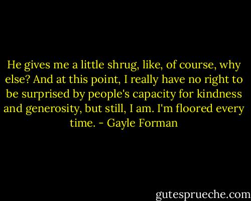 He gives me a little shrug, like, of course, why else? And at this point, I really have no right to be surprised by people's capacity for kindness and generosity, but still, I am. I'm floored every time. - Gayle Forman