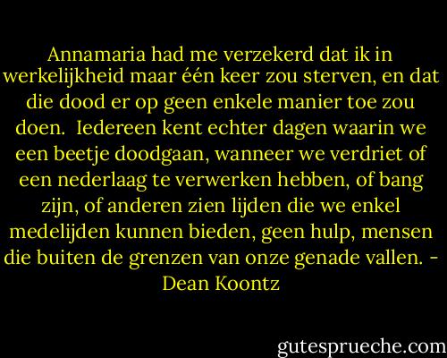 Annamaria had me verzekerd dat ik in werkelijkheid maar één keer zou sterven, en dat die dood er op geen enkele manier toe zou doen. <br />Iedereen kent echter dagen waarin we een beetje doodgaan, wanneer we verdriet of een nederlaag te verwerken hebben, of bang zijn, of anderen zien lijden die we enkel medelijden kunnen bieden, geen hulp, mensen die buiten de grenzen van onze genade vallen. - Dean Koontz