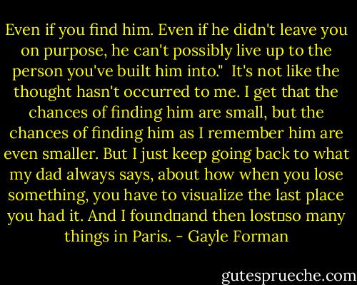 Even if you find him. Even if he didn't leave you on purpose, he can't possibly live up to the person you've built him into."<br /><br />It's not like the thought hasn't occurred to me. I get that the chances of finding him are small, but the chances of finding him as I remember him are even smaller. But I just keep going back to what my dad always says, about how when you lose something, you have to visualize the last place you had it. And I found―and then lost―so many things in Paris. - Gayle Forman