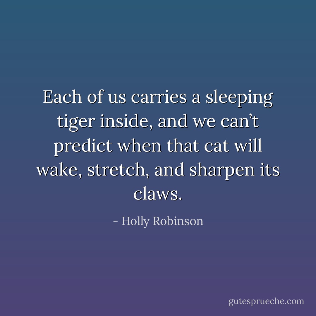 Each of us carries a sleeping tiger inside, and we can’t predict when that cat will wake, stretch, and sharpen its claws. - Holly Robinson