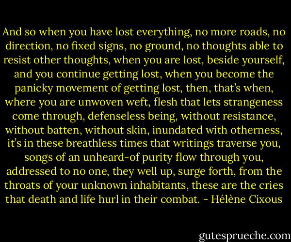 And so when you have lost everything, no more roads, no direction, no fixed signs, no ground, no thoughts able to resist other thoughts, when you are lost, beside yourself, and you continue getting lost, when you become the panicky movement of getting lost, then, that’s when, where you are unwoven weft, flesh that lets strangeness come through, defenseless being, without resistance, without batten, without skin, inundated with otherness, it’s in these breathless times that writings traverse you, songs of an unheard-of purity flow through you, addressed to no one, they well up, surge forth, from the throats of your unknown inhabitants, these are the cries that death and life hurl in their combat. - Hélène Cixous