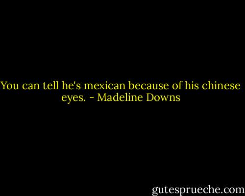 You can tell he's mexican because of his chinese eyes. - Madeline Downs
