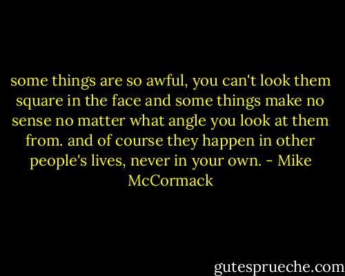 some things are so awful, you can't look them square in the face and some things make no sense no matter what angle you look at them from. and of course they happen in other people's lives, never in your own. - Mike McCormack