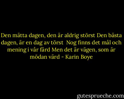 Den mätta dagen, den är aldrig störst<br />Den bästa dagen, är en dag av törst<br /><br />Nog finns det mål och mening i vår färd<br />Men det är vägen, som är mödan värd - Karin Boye