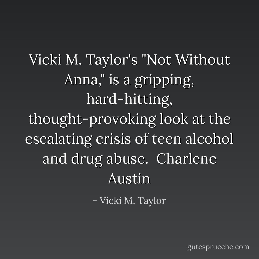 Vicki M. Taylor's "Not Without Anna," is a gripping, hard-hitting, thought-provoking look at the escalating crisis of teen alcohol and drug abuse. <br />Charlene Austin - Vicki M. Taylor