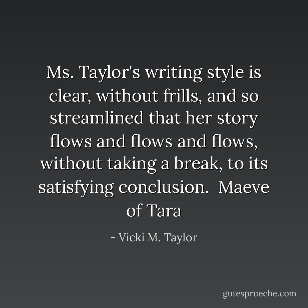 Ms. Taylor's writing style is clear, without frills, and so streamlined that her story flows and flows and flows, without taking a break, to its satisfying conclusion. <br />Maeve of Tara - Vicki M. Taylor