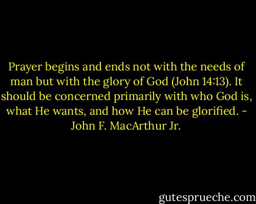 Prayer begins and ends not with the needs of man but with the glory of God (John 14:13). It should be concerned primarily with who God is, what He wants, and how He can be glorified. - John F. MacArthur Jr.