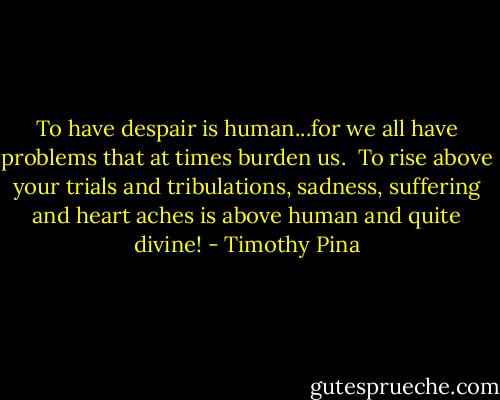 To have despair is human...for we all have problems that at times burden us. <br />To rise above your trials and tribulations, sadness, suffering and heart aches is above human and quite divine! - Timothy Pina
