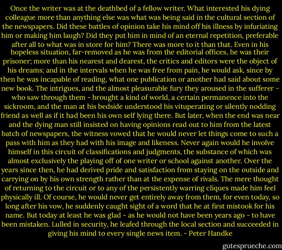 Once the writer was at the deathbed of a fellow writer. What interested his dying colleague more than anything else was what was being said in the cultural section of the newspapers. Did these battles of opinion take his mind off his illness by infuriating him or making him laugh? Did they put him in mind of an eternal repetition, preferable after all to what was in store for him? There was more to it than that. Even in his hopeless situation, far-removed as he was from the editorial offices, he was their prisoner; more than his nearest and dearest, the critics and editors were the object of his dreams; and in the intervals when he was free from pain, he would ask, since by then he was incapable of reading, what one publication or another had said about some new book. The intrigues, and the almost pleasurable fury they aroused in the sufferer - who saw through them - brought a kind of world, a certain permanence into the sickroom, and the man at his bedside understood his vituperating or silently nodding friend as well as if it had been his own self lying there. But later, when the end was near and the dying man still insisted on having opinions read out to him from the latest batch of newspapers, the witness vowed that he would never let things come to such a pass with him as they had with his image and likeness. Never again would he involve himself in this circuit of classifications and judgments, the substance of which was almost exclusively the playing off of one writer or school against another. Over the years since then, he had derived pride and satisfaction from staying on the outside and carrying on by his own strength rather than at the expense of rivals. The mere thought of returning to the circuit or to any of the persistently warring cliques made him feel physically ill. Of course, he would never get entirely away from them, for even today, so long after his vow, he suddenly caught sight of a word that he at first mistook for his name. But today at least he was glad - as he would not have been years ago - to have been mistaken. Lulled in security, he leafed through the local section and succeeded in giving his mind to every single news item. - Peter Handke
