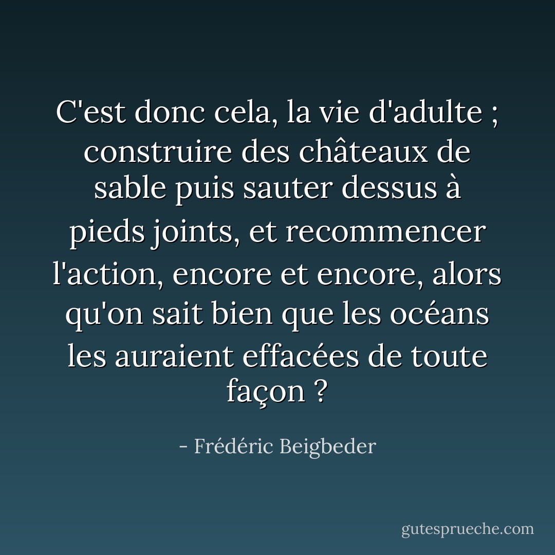 C'est donc cela, la vie d'adulte ; construire des châteaux de sable puis sauter dessus à pieds joints, et recommencer l'action, encore et encore, alors qu'on sait bien que les océans les auraient effacées de toute façon ? - Frédéric Beigbeder
