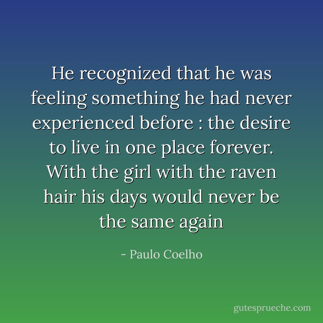 He recognized that he was feeling something he had never experienced before : the desire to live in one place forever. With the girl with the raven hair his days would never be the same again - Paulo Coelho