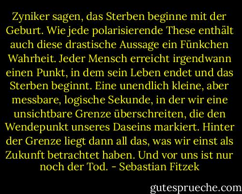Zyniker sagen, das Sterben beginne mit der Geburt. Wie jede polarisierende These enthält auch diese drastische Aussage ein Fünkchen Wahrheit. Jeder Mensch erreicht irgendwann einen Punkt, in dem sein Leben endet und das Sterben beginnt. Eine unendlich kleine, aber messbare, logische Sekunde, in der wir eine unsichtbare Grenze überschreiten, die den Wendepunkt unseres Daseins markiert. Hinter der Grenze liegt dann all das, was wir einst als Zukunft betrachtet haben. Und vor uns ist nur noch der Tod. - Sebastian Fitzek