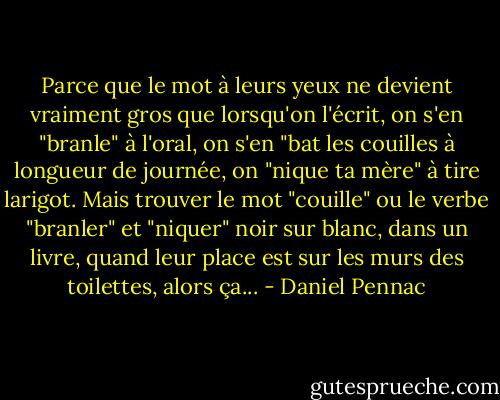 Parce que le mot à leurs yeux ne devient vraiment gros que lorsqu'on l'écrit, on s'en "branle" à l'oral, on s'en "bat les couilles à longueur de journée, on "nique ta mère" à tire larigot. Mais trouver le mot "couille" ou le verbe "branler" et "niquer" noir sur blanc, dans un livre, quand leur place est sur les murs des toilettes, alors ça... - Daniel Pennac