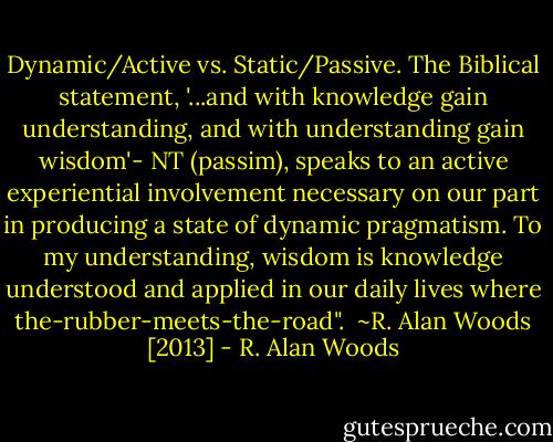 Dynamic/Active vs. Static/Passive. The Biblical statement, '...and with knowledge gain understanding, and with understanding gain wisdom'- NT (passim), speaks to an active experiential involvement necessary on our part in producing a state of dynamic pragmatism. To my understanding, wisdom is knowledge understood and applied in our daily lives where the-rubber-meets-the-road".<br /><br />~R. Alan Woods [2013] - R. Alan Woods