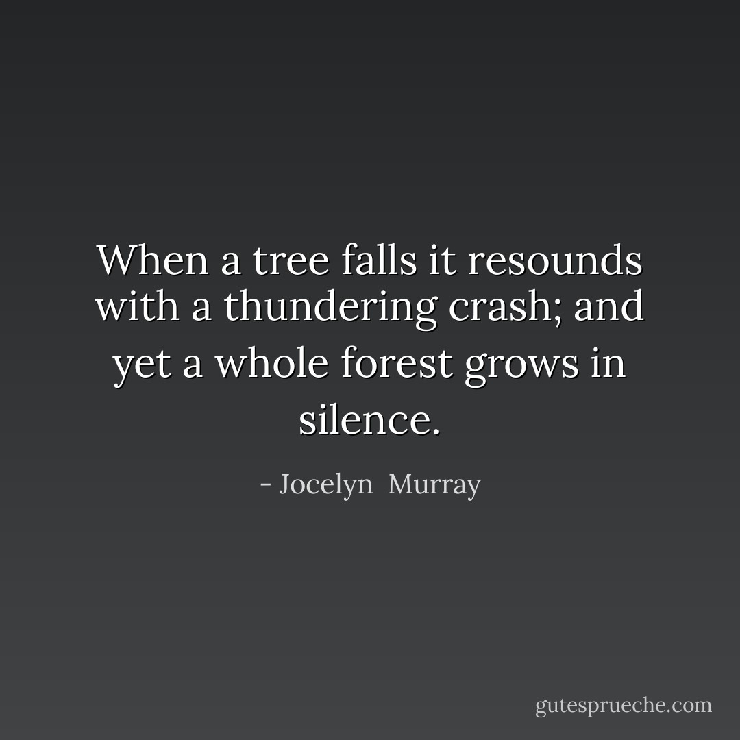 When a tree falls it resounds with a thundering crash; and yet a whole forest grows in silence. - Jocelyn  Murray
