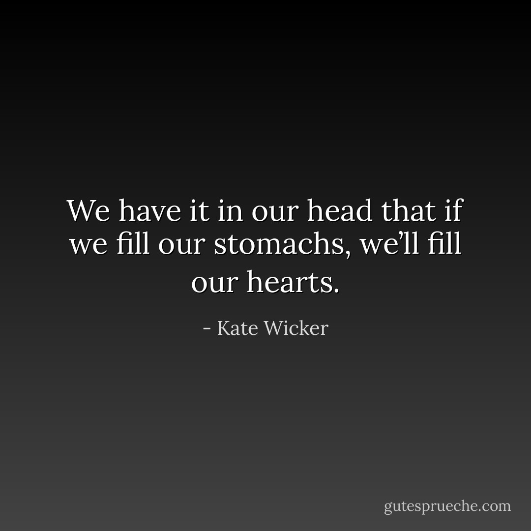 We have it in our head that if we fill our stomachs, we’ll fill our hearts. - Kate Wicker