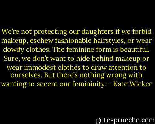 We’re not protecting our daughters if we forbid makeup, eschew fashionable hairstyles, or wear dowdy clothes. The feminine form is beautiful. Sure, we don’t want to hide behind makeup or wear immodest clothes to draw attention to ourselves. But there’s nothing wrong with wanting to accent our femininity. - Kate Wicker