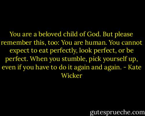 You are a beloved child of God. But please remember this, too: You are human. You cannot expect to eat perfectly, look perfect, or be perfect. When you stumble, pick yourself up, even if you have to do it again and again. - Kate Wicker